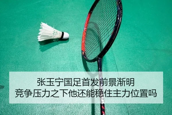 张玉宁国足首发前景渐明 竞争压力之下他还能稳住主力位置吗 | feisutiyu live